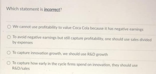 Which statement is incorrect?
We cannot use profitability to value Coca Cola because it has negative earnings
To avoid negative earnings but still capture profitability, one should use sales divided
by expenses
O To capture innovation growth, we should use R&D growth
O To capture how early in the cycle firms spend on innovation, they should use
R&D/sales
