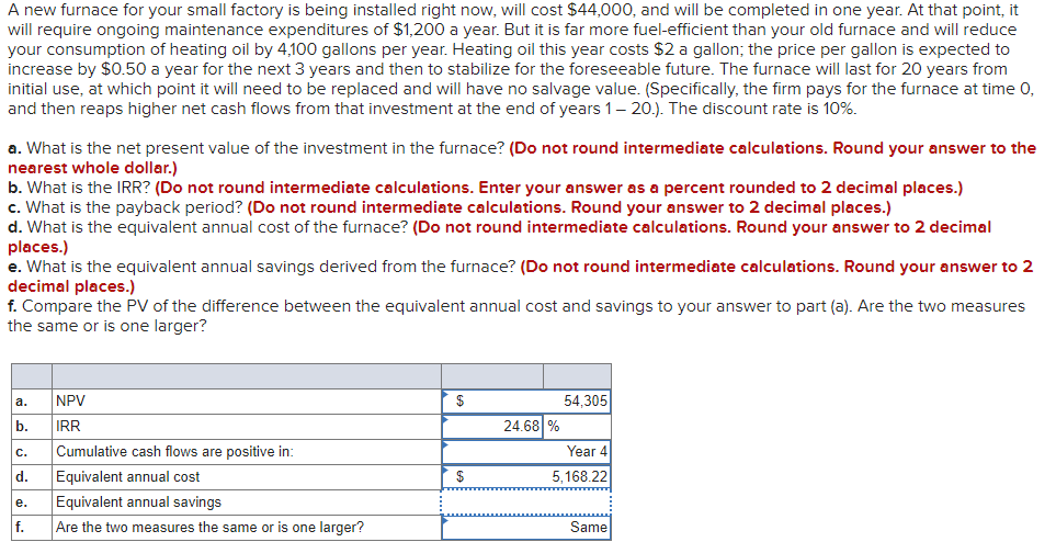 A new furnace for your small factory is being installed right now, will cost $44,000, and will be completed in one year. At that point, it
will require ongoing maintenance expenditures of $1,200 a year. But it is far more fuel-efficient than your old furnace and will reduce
your consumption of heating oil by 4,100 gallons per year. Heating oil this year costs $2 a gallon; the price per gallon is expected to
increase by $0.50 a year for the next 3 years and then to stabilize for the foreseeable future. The furnace will last for 20 years from
initial use, at which point it will need to be replaced and will have no salvage value. (Specifically, the firm pays for the furnace at time 0,
and then reaps higher net cash flows from that investment at the end of years 1– 20.). The discount rate is 10%.
a. What is the net present value of the investment in the furnace? (Do not round intermediate calculations. Round your answer to the
nearest whole dollar.)
b. What is the IRR? (Do not round intermediate calculations. Enter your answer as a percent rounded to 2 decimal places.)
c. What is the payback period? (Do not round intermediate calculations. Round your answer to 2 decimal places.)
d. What is the equivalent annual cost of the furnace? (Do not round intermediate calculations. Round your answer to 2 decimal
places.)
e. What is the equivalent annual savings derived from the furnace? (Do not round intermediate calculations. Round your answer to 2
decimal places.)
f. Compare the PV of the difference between the equivalent annual cost and savings to your answer to part (a). Are the two measures
the same or is one larger?
a.
NPV
$
54,305
b.
IRR
24.68 %
с.
Cumulative cash flows are positive in:
Year 4
d.
Equivalent annual cost
5,168.22
е.
Equivalent annual savings
f.
Are the two measures the same or is one larger?
Same
