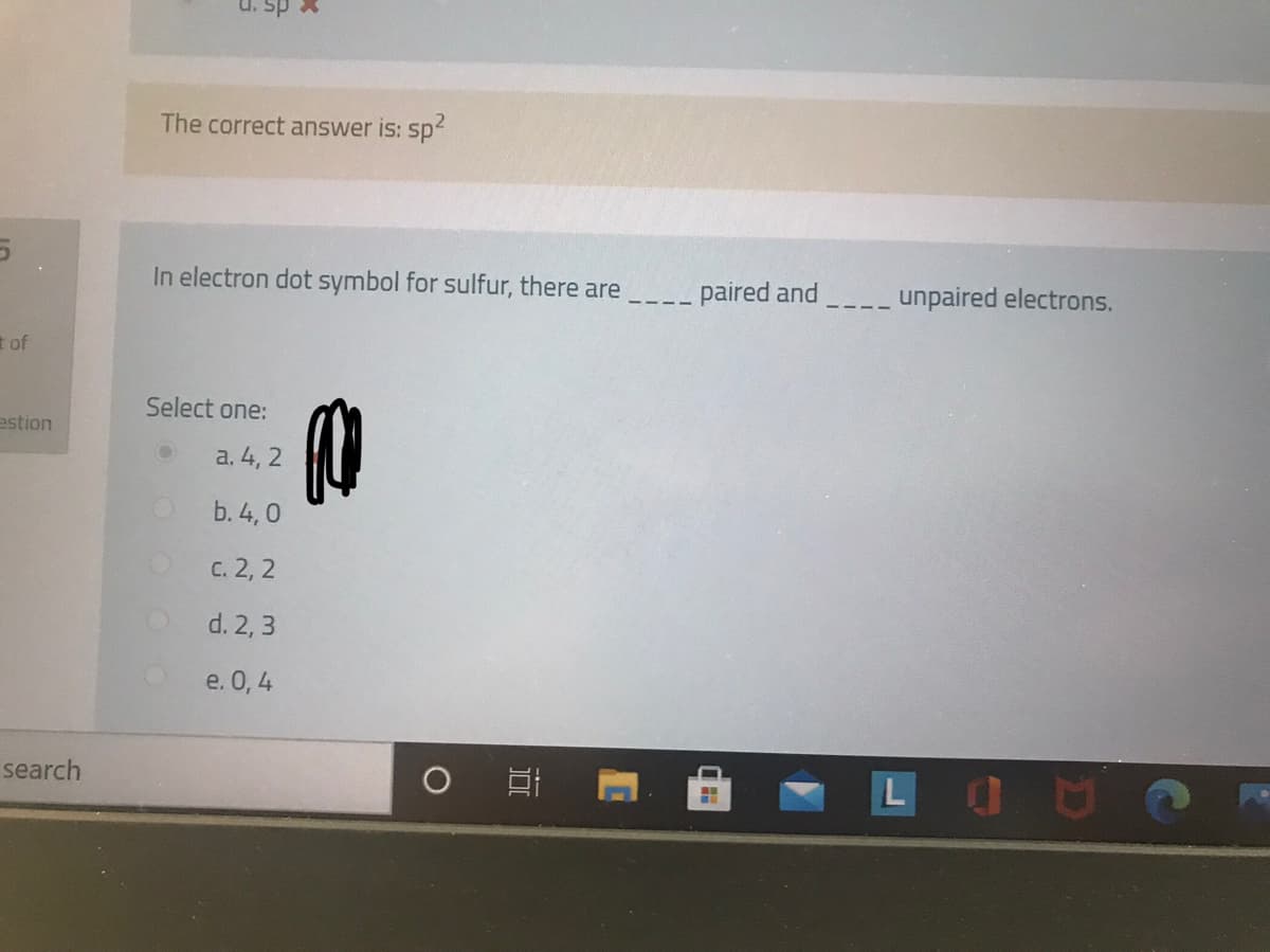 sp X
The correct answer is: sp
In electron dot symbol for sulfur, there are
- paired and
unpaired electrons.
t of
Select one:
estion
a. 4, 2
b. 4,0
C. 2, 2
d. 2, 3
e. 0, 4
LOU
search
