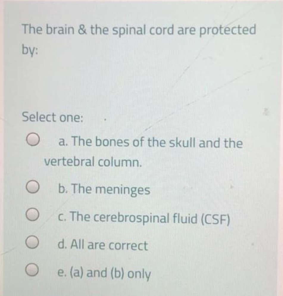 The brain & the spinal cord are protected
by:
Select one:
a. The bones of the skull and the
vertebral column.
b. The meninges
c. The cerebrospinal fluid (CSF)
d. All are correct
e. (a) and (b) only

