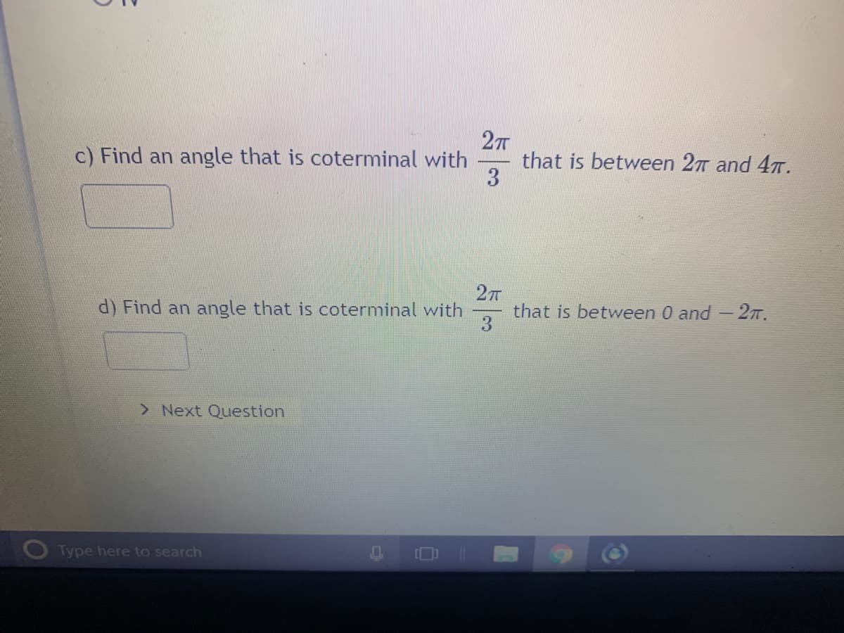 c) Find an angle that is coterminal with
27
that is between 27 and 47.
27
that is between 0 and - 2T.
3
d) Find an angle that is coterminal with
> Next Question
Type here to search
