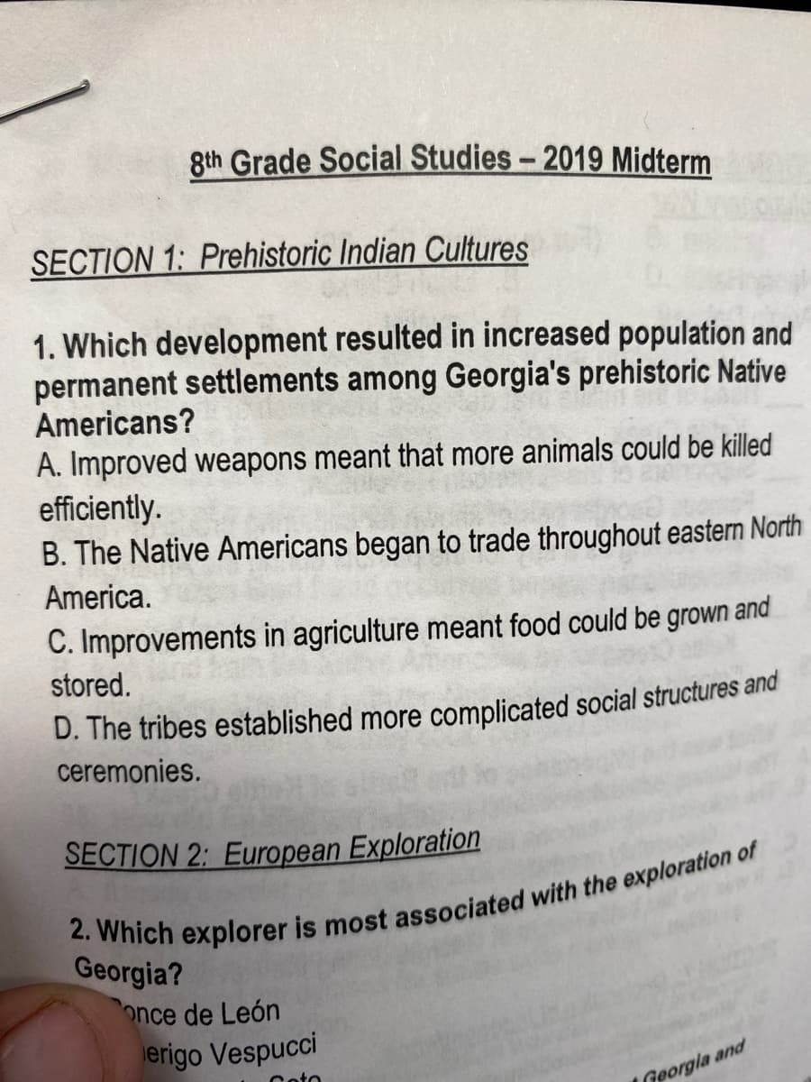 8th Grade Social Studies - 2019 Midterm
SECTION 1: Prehistoric Indian Cultures
1. Which development resulted in increased population and
permanent settlements among Georgia's prehistoric Native
Americans?
A. Improved weapons meant that more animals could be killed
efficiently.
B. The Native Americans began to trade throughout eastern North
America.
C. Improvements in agriculture meant food could be grown and
stored.
D. The tribes established more complicated social structures and
ceremonies.
SECTION 2: European Exploration
2. Which explorer is most associated with the exploration of
Georgia?
once de León
Georgia and
erigo Vespucci
Coto