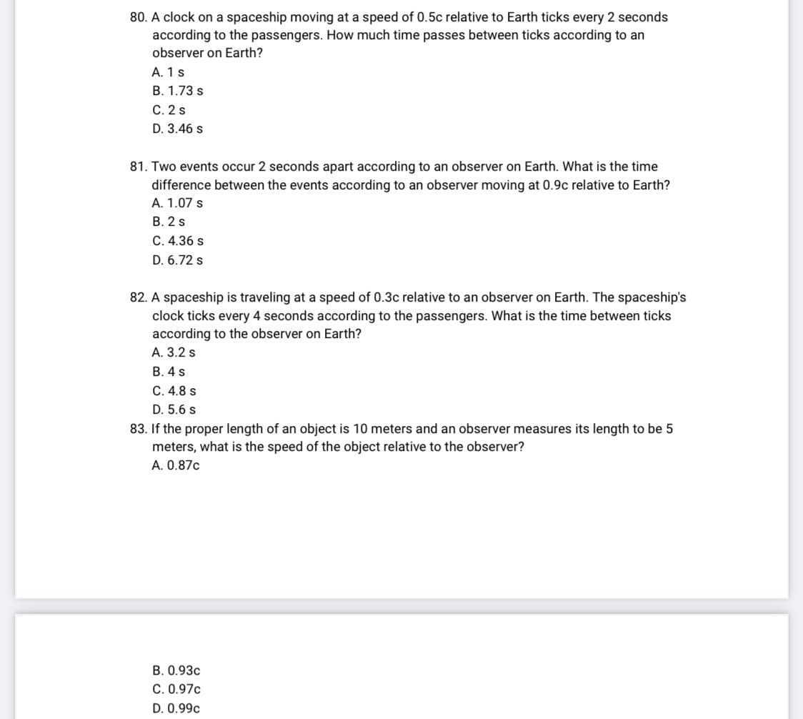 80. A clock on a spaceship moving at a speed of 0.5c relative to Earth ticks every 2 seconds
according to the passengers. How much time passes between ticks according to an
observer on Earth?
A. 1 s
B. 1.73 s
C. 2 s
D. 3.46 s
81. Two events occur 2 seconds apart according to an observer on Earth. What is the time
difference between the events according to an observer moving at 0.9c relative to Earth?
A. 1.07 s
B. 2 s
C. 4.36 s
D. 6.72 s
82. A spaceship is traveling at a speed of 0.3c relative to an observer on Earth. The spaceship's
clock ticks every 4 seconds according to the passengers. What is the time between ticks
according to the observer on Earth?
A. 3.2 s
B. 4 s
C. 4.8 s
D. 5.6 s
83. If the proper length of an object is 10 meters and an observer measures its length to be 5
meters, what is the speed of the object relative to the observer?
A. 0.87c
B. 0.93c
C. 0.97c
D. 0.99c