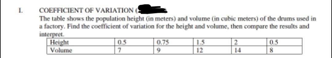 I.
COEFFICIENT
OF VARIATION (
The table shows the population height (in meters) and volume (in cubic meters) of the drums used in
a factory. Find the coefficient of variation for the height and volume, then compare the results and
interpret.
Height
Volume
0.5
07
0.75
RE
55
1.5
12
2
14
0.5
8