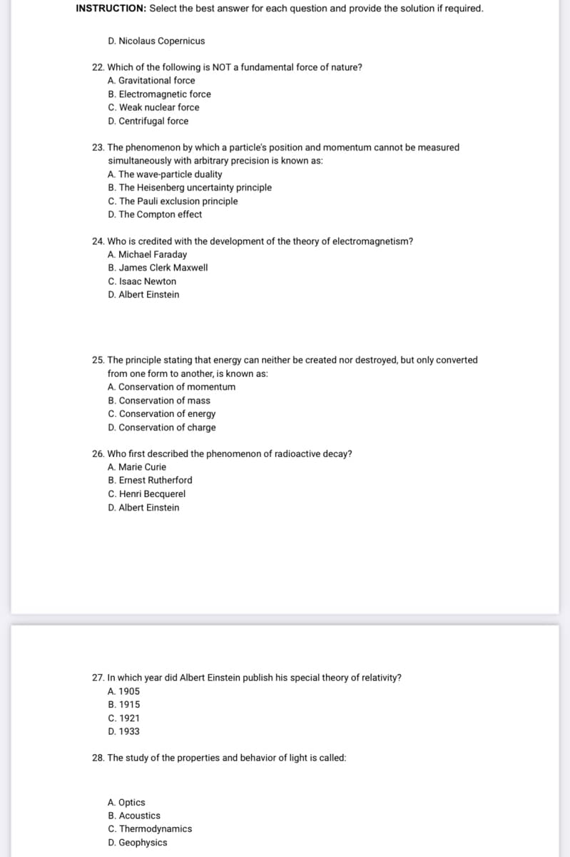 INSTRUCTION: Select the best answer for each question and provide the solution if required.
D. Nicolaus Copernicus
22. Which of the following is NOT a fundamental force of nature?
A. Gravitational force
B. Electromagnetic force
C. Weak nuclear force
D. Centrifugal force
23. The phenomenon by which a particle's position and momentum cannot be measured
simultaneously with arbitrary precision is known as:
A. The wave-particle duality
B. The Heisenberg uncertainty principle
C. The Pauli exclusion principle
D. The Compton effect
24. Who is credited with the development of the theory of electromagnetism?
A. Michael Faraday
B. James Clerk Maxwell
C. Isaac Newton
D. Albert Einstein
25. The principle stating that energy can neither be created nor destroyed, but only converted
from one form to another, is known as:
A. Conservation of momentum
B. Conservation of mass
C. Conservation of energy
D. Conservation of charge
26. Who first described the phenomenon of radioactive decay?
A. Marie Curie
B. Ernest Rutherford
C. Henri Becquerel
D. Albert Einstein
27. In which year did Albert Einstein publish his special theory of relativity?
A. 1905
B. 1915
C. 1921
D. 1933
28. The study of the properties and behavior of light is called:
A. Optics
B. Acoustics
C. Thermodynamics
D. Geophysics