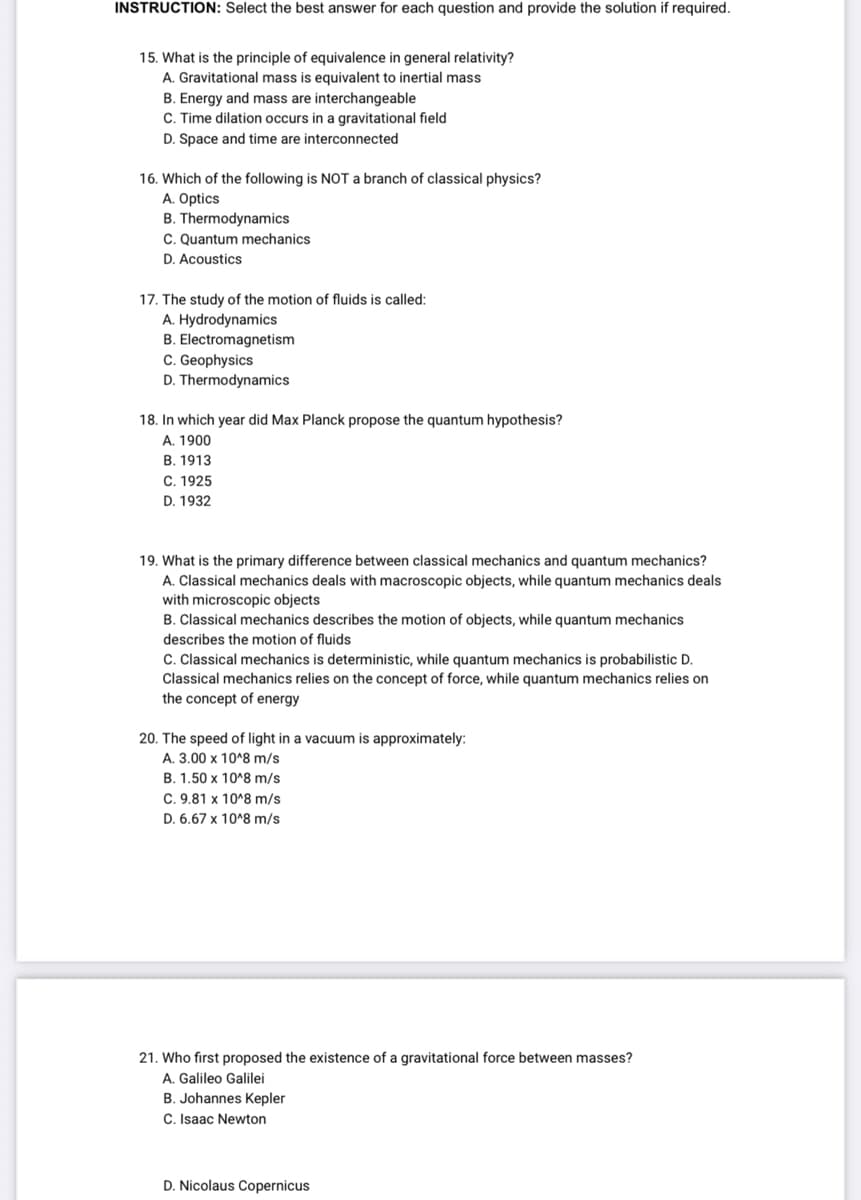 INSTRUCTION: Select the best answer for each question and provide the solution if required.
15. What is the principle of equivalence in general relativity?
A. Gravitational mass is equivalent to inertial mass
B. Energy and mass are interchangeable
C. Time dilation occurs in a gravitational field
D. Space and time are interconnected
16. Which of the following is NOT a branch of classical physics?
A. Optics
B. Thermodynamics
C. Quantum mechanics
D. Acoustics
17. The study of the motion of fluids is called:
A. Hydrodynamics
B. Electromagnetism
C. Geophysics
D. Thermodynamics
18. In which year did Max Planck propose the quantum hypothesis?
A. 1900
B. 1913
C. 1925
D. 1932
19. What is the primary difference between classical mechanics and quantum mechanics?
A. Classical mechanics deals with macroscopic objects, while quantum mechanics deals
with microscopic objects
B. Classical mechanics describes the motion of objects, while quantum mechanics
describes the motion of fluids
C. Classical mechanics is deterministic, while quantum mechanics is probabilistic D.
Classical mechanics relies on the concept of force, while quantum mechanics relies on
the concept of energy
20. The speed of light in a vacuum is approximately:
A. 3.00 x 10^8 m/s
B. 1.50 x 10^8 m/s
C. 9.81 x 10^8 m/s
D. 6.67 x 10^8 m/s
21. Who first proposed the existence of a gravitational force between masses?
A. Galileo Galilei
B. Johannes Kepler
C. Isaac Newton
D. Nicolaus Copernicus