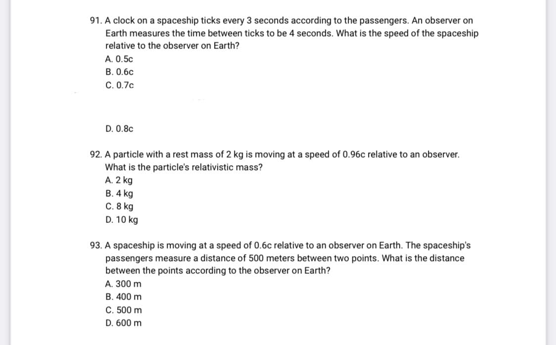 91. A clock on a spaceship ticks every 3 seconds according to the passengers. An observer on
Earth measures the time between ticks to be 4 seconds. What is the speed of the spaceship
relative to the observer on Earth?
A. 0.5c
B. 0.6c
C. 0.7c
D. 0.8c
92. A particle with a rest mass of 2 kg is moving at a speed of 0.96c relative to an observer.
What is the particle's relativistic mass?
A. 2 kg
B. 4 kg
C. 8 kg
D. 10 kg
93. A spaceship is moving at a speed of 0.6c relative to an observer on Earth. The spaceship's
passengers measure a distance of 500 meters between two points. What is the distance
between the points according to the observer on Earth?
A. 300 m
B. 400 m
C. 500 m
D. 600 m