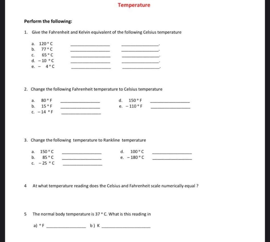 Perform the following:
1. Give the Fahrenheit and Kelvin equivalent of the following Celsius temperature
120°C
77 ° C
C.
65 ° C
d. -10 °C
e. - 4°C
a.
b.
2. Change the following Fahrenheit temperature to Celsius temperature
5
a.
80° F
b.
15 ° F
C. -14 °F
Temperature
3. Change the following temperature to Rankline temperature
a.
150 °C
b.
85 °C
C. -25 °C
d. 150 ° F
e. -110 ° F
4
At what temperature reading does the Celsius and Fahrenheit scale numerically equal ?
b) K
d. 100° C
e. -180 °C
The normal body temperature is 37 ° C. What is this reading in
a) °F