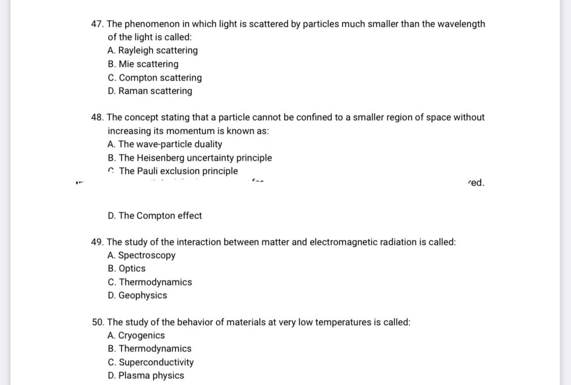 47. The phenomenon in which light is scattered by particles much smaller than the wavelength
of the light is called:
A. Rayleigh scattering
B. Mie scattering
C. Compton scattering
D. Raman scattering
48. The concept stating that a particle cannot be confined to a smaller region of space without
increasing its momentum is known as:
A. The wave-particle duality
B. The Heisenberg uncertainty principle
The Pauli exclusion principle
D. The Compton effect
49. The study of the interaction between matter and electromagnetic radiation is called:
A. Spectroscopy
B. Optics
C. Thermodynamics
D. Geophysics
50. The study of the behavior of materials at very low temperatures is called:
A. Cryogenics
B. Thermodynamics
C. Superconductivity
D. Plasma physics
red.