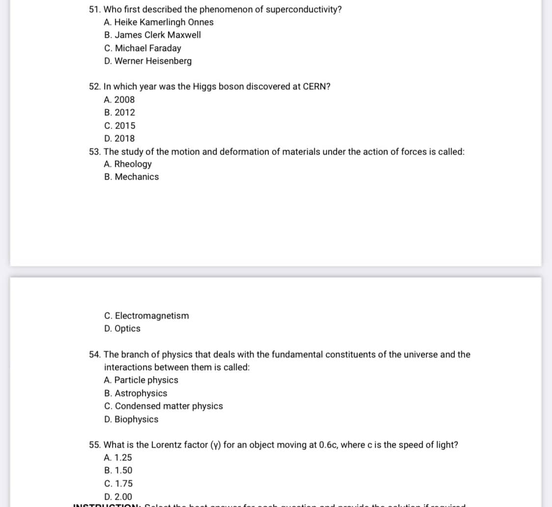 51. Who first described the phenomenon of superconductivity?
A. Heike Kamerlingh Onnes
B. James Clerk Maxwell
C. Michael Faraday
D. Werner Heisenberg
52. In which year was the Higgs boson discovered at CERN?
A. 2008
B. 2012
C. 2015
D. 2018
53. The study of the motion and deformation of materials under the action of forces is called:
A. Rheology
B. Mechanics
C. Electromagnetism
D. Optics
54. The branch of physics that deals with the fundamental constituents of the universe and the
interactions between them is called:
A. Particle physics
B. Astrophysics
C. Condensed matter physics
D. Biophysics
55. What is the Lorentz factor (y) for an object moving at 0.6c, where c is the speed of light?
A. 1.25
B. 1.50
C. 1.75
D. 2.00
INSTRUCTI