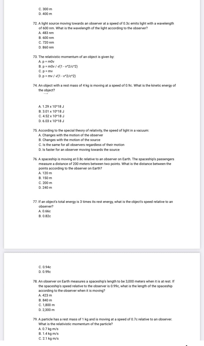 C. 300 m
D. 400 m
72. A light source moving towards an observer at a speed of 0.3c emits light with a wavelength
of 600 nm. What is the wavelength of the light according to the observer?
A. 483 nm
B. 600 nm
C. 720 nm
D. 860 nm
73. The relativistic momentum of an object is given by:
A. p= m0v
B. p = m0v/√(1-v^2/c^2)
C. p = mv
D. p = mv/√(1-v^2/c^2)
74. An object with a rest mass of 4 kg is moving at a speed of 0.9c. What is the kinetic energy of
the object?
A. 1.29 x 10^18 J
B. 3.01 x 10^18 J
C. 4.52 x 10^18 J
D. 6.03 x 10^18 J
75. According to the special theory of relativity, the speed of light in a vacuum:
A. Changes with the motion of the observer
B. Changes with the motion of the source
C. Is the same for all observers regardless of their motion
D. Is faster for an observer moving towards the source
76. A spaceship is moving at 0.8c relative to an observer on Earth. The spaceship's passengers
measure a distance of 200 meters between two points. What is the distance between the
points according to the observer on Earth?
A. 120 m
B. 150 m
C. 200 m
D. 240 m
77. If an object's total energy is 3 times its rest energy, what is the object's speed relative to an
observer?
A. 0.66c
B. 0.82c
C. 0.94c
D. 0.99c
78. An observer on Earth measures a spaceship's length to be 3,000 meters when it is at rest. If
the spaceship's speed relative to the observer is 0.99c, what is the length of the spaceship
according to the observer when it is moving?
A. 423 m
B. 840 m
C. 1,800 m
D. 2,300 m
79. A particle has a rest mass of 1 kg and is moving at a speed of 0.7c relative to an observer.
What is the relativistic momentum of the particle?
A. 0.7 kg m/s
B. 1.4 kg m/s
C. 2.1 kg m/s