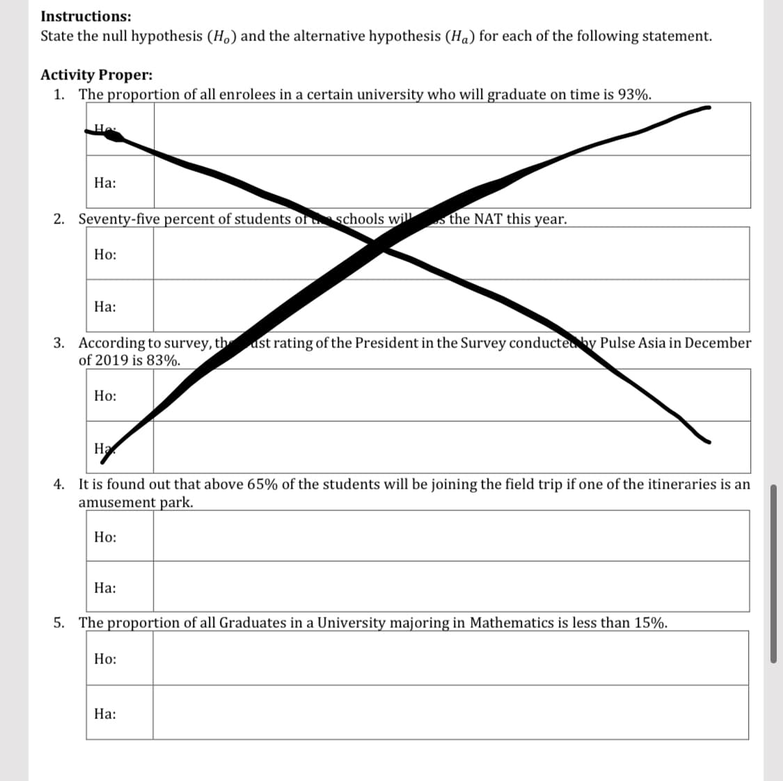 Instructions:
State the null hypothesis (Ho) and the alternative hypothesis (Ha) for each of the following statement.
Activity Proper:
1. The proportion of all enrolees in a certain university who will graduate on time is 93%.
Ha:
2. Seventy-five percent of students of schools will the NAT this year.
Ho:
Ha:
3. According to survey, the ast rating of the President in the Survey conducted by Pulse Asia in December
of 2019 is 83%.
Ho:
H₂
4. It is found out that above 65% of the students will be joining the field trip if one of the itineraries is an
amusement park.
Ho:
Ha:
5. The proportion of all Graduates in a University majoring in Mathematics is less than 15%.
Ho:
Ha: