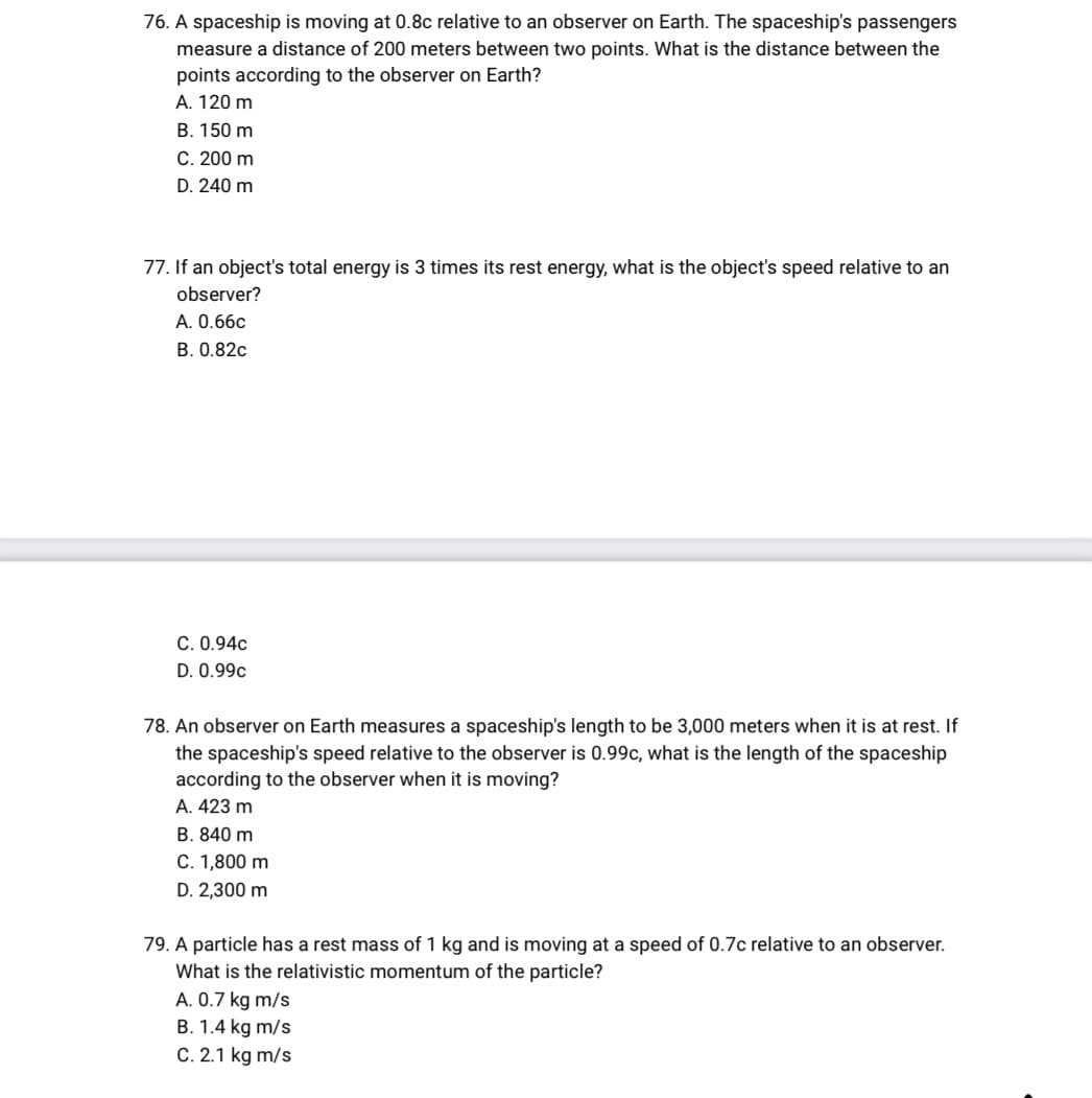 76. A spaceship is moving at 0.8c relative to an observer on Earth. The spaceship's passengers
measure a distance of 200 meters between two points. What is the distance between the
points according to the observer on Earth?
A. 120 m
B. 150 m
C. 200 m
D. 240 m
77. If an object's total energy is 3 times its rest energy, what is the object's speed relative to an
observer?
A. 0.66c
B. 0.82c
C. 0.94c
D. 0.99c
78. An observer on Earth measures a spaceship's length to be 3,000 meters when it is at rest. If
the spaceship's speed relative to the observer is 0.99c, what is the length of the spaceship
according to the observer when it is moving?
A. 423 m
B. 840 m
C. 1,800 m
D. 2,300 m
79. A particle has a rest mass of 1 kg and is moving at a speed of 0.7c relative to an observer.
What is the relativistic momentum of the particle?
A. 0.7 kg m/s
B. 1.4 kg m/s
C. 2.1 kg m/s