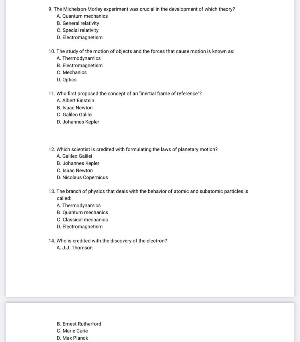 9. The Michelson-Morley experiment was crucial in the development of which theory?
A. Quantum mechanics
B. General relativity
C. Special relativity
D. Electromagnetism
10. The study of the motion of objects and the forces that cause motion is known as:
A. Thermodynamics
B. Electromagnetism
C. Mechanics
D. Optics
11. Who first proposed the concept of an "inertial frame of reference"?
A. Albert Einstein
B. Isaac Newton
C. Galileo Galilei
D. Johannes Kepler
12. Which scientist is credited with formulating the laws of planetary motion?
A. Galileo Galilei
B. Johannes Kepler
C. Isaac Newton
D. Nicolaus Copernicus
13. The branch of physics that deals with the behavior of atomic and subatomic particles is
called:
A. Thermodynamics
B. Quantum mechanics
C. Classical mechanics
D. Electromagnetism
14. Who is credited with the discovery of the electron?
A. J.J. Thomson
B. Ernest Rutherford
C. Marie Curie
D. Max Planck