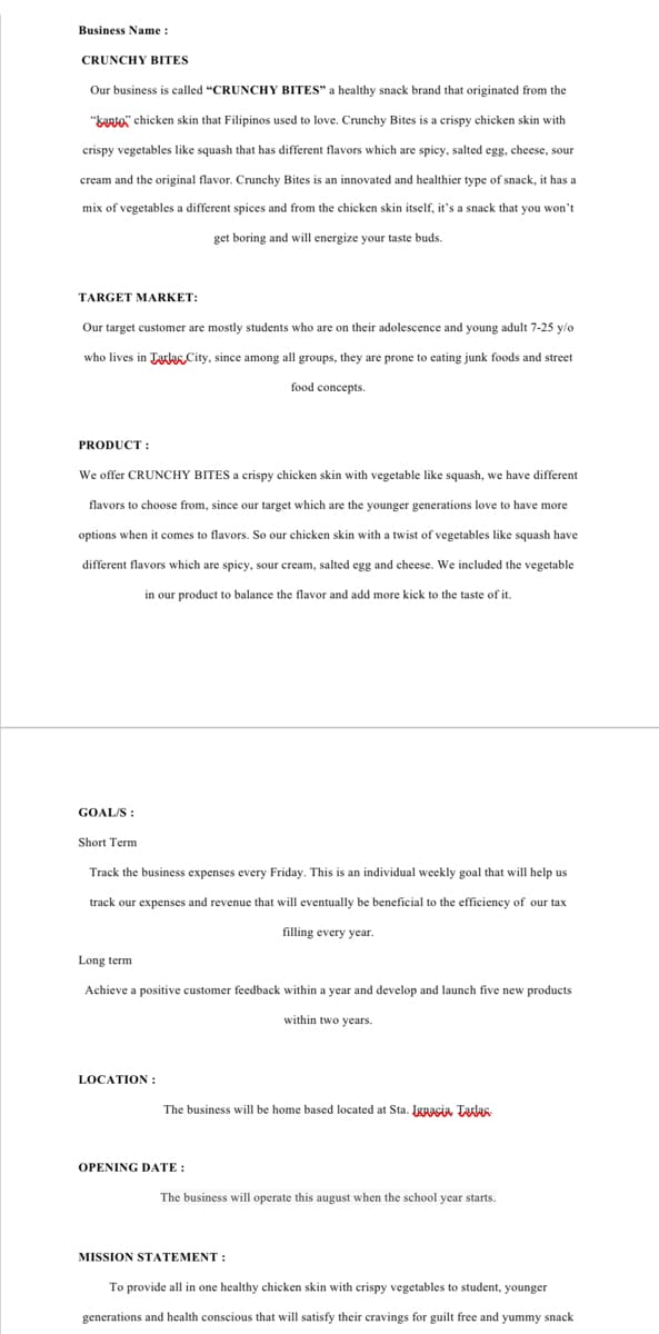 Business Name :
CRUNCHY BITES
Our business is called "CRUNCHY BITES" a healthy snack brand that originated from the
"kao" chicken skin that Filipinos used to love. Crunchy Bites is a crispy chicken skin with
crispy vegetables like squash that has different flavors which are spicy, salted egg, cheese, sour
cream and the original flavor. Crunchy Bites is an innovated and healthier type of snack, it has a
mix of vegetables a different spices and from the chicken skin itself, it's a snack that you won't
get boring and will energize your taste buds.
TARGET MARKET:
Our target customer are mostly students who are on their adolescence and young adult 7-25 y/o
who lives in Tala City, since among all groups, they are prone to eating junk foods and street
food concepts.
PRODUCT:
We offer CRUNCHY BITES a crispy chicken skin with vegetable like squash, we have different
flavors to choose from, since our target which are the younger generations love to have more
options when it comes to flavors. So our chicken skin with a twist of vegetables like squash have
different flavors which are spicy, sour cream, salted egg and cheese. We included the vegetable
in our product to balance the flavor and add more kick to the taste of it.
GOAL/S:
Short Term
Track the business expenses every Friday. This is an individual weekly goal that will help us
track our expenses and revenue that will eventually be beneficial to the efficiency of our tax
filling every year.
Long term
Achieve a positive customer feedback within a year and develop and launch five new products
within two years.
LOCATION:
The business will be home based located at Sta. Ignacia Tarlas
OPENING DATE:
The business will operate this august when the school year starts.
MISSION STATEMENT :
To provide all in one healthy chicken skin with crispy vegetables to student, younger
generations and health conscious that will satisfy their cravings for guilt free and yummy snack