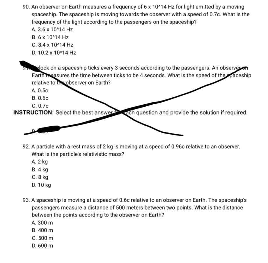 90. An observer on Earth measures a frequency of 6 x 10^14 Hz for light emitted by a moving
spaceship. The spaceship is moving towards the observer with a speed of 0.7c. What is the
frequency of the light according to the passengers on the spaceship?
A. 3.6 x 10^14 Hz
B. 6 x 10^14 Hz
C. 8.4 x 10^14 Hz
D. 10.2 x 10^14 Hz
91 lock on a spaceship ticks every 3 seconds according to the passengers. An observer on
Earth measures the time between ticks to be 4 seconds. What is the speed of the spaceship
relative to the observer on Earth?
A. 0.5c
B. 0.6c
C. 0.7c
INSTRUCTION: Select the best answer ach question and provide the solution if required.
92. A particle with a rest mass of 2 kg is moving at a speed of 0.96c relative to an observer.
What is the particle's relativistic mass?
A. 2 kg
B. 4 kg
C. 8 kg
D. 10 kg
93. A spaceship is moving at a speed of 0.6c relative to an observer on Earth. The spaceship's
passengers measure a distance of 500 meters between two points. What is the distance
between the points according to the observer on Earth?
A. 300 m
B. 400 m
C. 500 m
D. 600 m