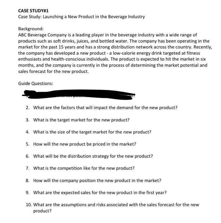 CASE STUDY#1
Case Study: Launching a New Product in the Beverage Industry
Background:
ABC Beverage Company is a leading player in the beverage industry with a wide range of
products such as soft drinks, juices, and bottled water. The company has been operating in the
market for the past 15 years and has a strong distribution network across the country. Recently,
the company has developed a new product - a low-calorie energy drink targeted at fitness
enthusiasts and health-conscious individuals. The product is expected to hit the market in six
months, and the company is currently in the process of determining the market potential and
sales forecast for the new product.
Guide Questions:
2. What are the factors that will impact the demand for the new product?
3. What is the target market for the new product?
4. What is the size of the target market for the new product?
5. How will the new product be priced in the market?
6. What will be the distribution strategy for the new product?
7. What is the competition like for the new product?
8. How will the company position the new product in the market?
9. What are the expected sales for the new product in the first year?
10. What are the assumptions and risks associated with the sales forecast for the new
product?