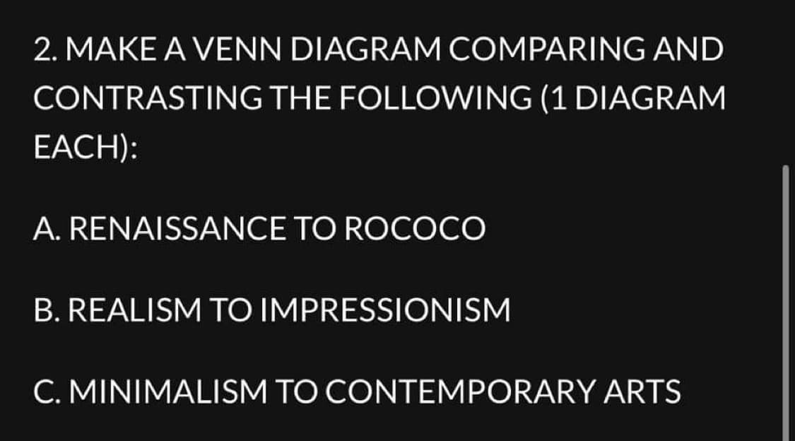 2. MAKE A VENN DIAGRAM COMPARING AND
CONTRASTING THE FOLLOWING (1 DIAGRAM
EACH):
A. RENAISSANCE TO ROCOCO
B. REALISM TO IMPRESSIONISM
C. MINIMALISM TO CONTEMPORARY ARTS