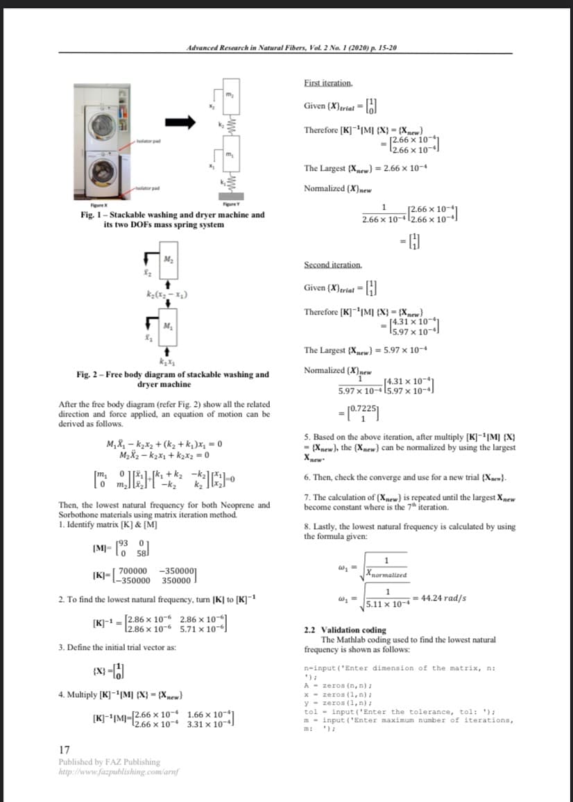 (4.31 x 10
Advanced Research in Natural Fibers, Vol. 2 No. 1 (2020) p. 15-20
First iteration.
Given (X)trielH
Therefore [K]|M] {X} = {Xnew}
Isolator pad
2.66 X 10-
The Largest (X) = 2.66 x 10-4
Nomalized (X)new
holator pad
Figure
FigureY
1.
Fig. 1- Stackable washing and dryer machine and
its two DOFS mass spring system
[2.66 x 10-41
2.66 x 10-412.66 × 10-4)
- H
Second iteration.
Given (X)triat =I
Therefore (K]|M] {X} = {Xnew}
%3D
15.97 >
The Largest {Xew) = 5.97 x 10-4
Nomalized (X}new
Fig. 2- Free body diagram of stackable washing and
dryer machine
[4.31 x 10-4
5.97 x 10-415.97 x 10-4]
After the free body diagram (refer Fig. 2) show all the related
direction and force applied, an equation of motion can be
derived as follows.
M,X, – k2x2 + (k2 + k,)x, = 0
M2X2 - k2x1 + k2x2 =0
5. Based on the above iteration, after multiply [K]-'|M] {X}
- {Xnew), the (Xnew} can be normalized by using the largest
Xpew
[k, +k2
-k2
k2
6. Then, check the converge and use for a new trial {Xaew}.
7. The calculation of {Xnew} is repeated until the largest Xmew
become constant where is the 7" iteration.
Then, the lowest natural frequency for both Neoprene and
Sorbothone materials using matrix iteration method.
1. Identify matrix [K] & [M]
8. Lastly, the lowest natural frequency is calculated by using
the formula given:
|M]= [93 01
lo 58l
1
[K]-[ 700000
l-350000 350000
-3500001
Xnormalized
2. To find the lowest natural frequency, turn [K] to [K]
5.11 x 10-4= 44.24 rad/s
[K]-1 = 2.86 x 10-6 2.86 x 10-6
12.86 x 10-6 5.71 x 10-6
2.2 Validation coding
The Mathlab coding used to find the lowest natural
frequency is shown as follows:
3. Define the initial trial vector as:
{X} -
n-input ('Enter dimension of the matrix, n:
A - zeros (n, n) ;
x - zeros (1,n);
y - zeros (1, n) :
tol - input ('Enter the tolerance, tol: '):
m - input ('Enter maximum number of iterations,
');
4. Multiply [K]-1|M] {X} = {Xnew}
[K]-'|M]-|2.66 x 10- 1.66 x 10-*
12.66 x 10- 3.31 x 10-)
m:
17
Published by FAZ Publishing
http://www.fazpublishing.com/arnf
