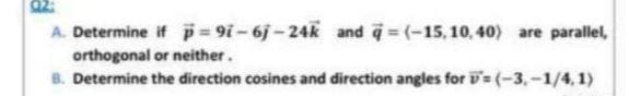 A. Determine if p = 91-6j-24k and q=(-15,10,40) are parallel,
orthogonal or neither.
B. Determine the direction cosines and direction angles for D= (-3,-1/4,1)