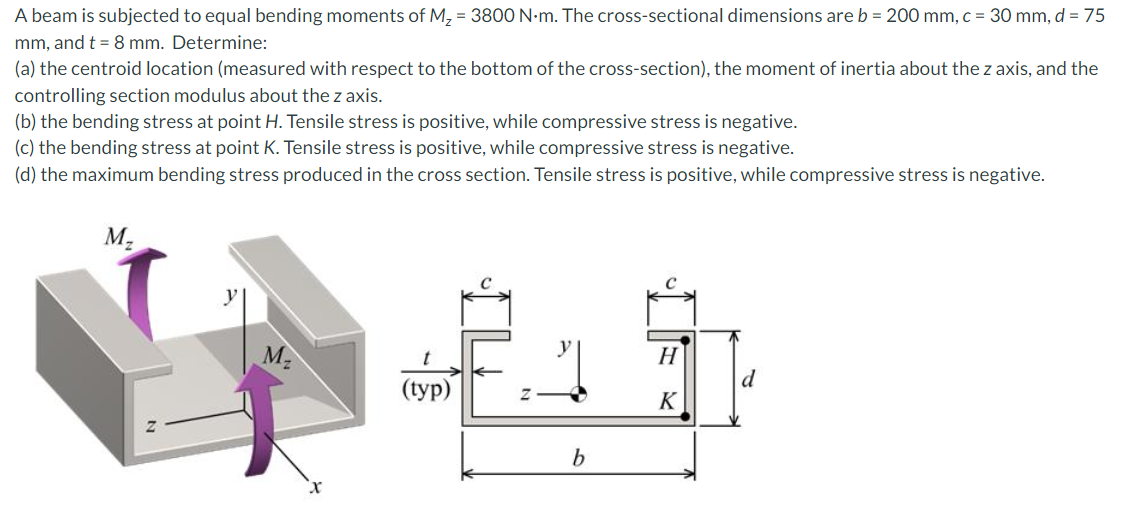 A beam is subjected to equal bending moments of M, = 3800 N-m. The cross-sectional dimensions are b = 200 mm, c = 30 mm, d = 75
mm, and t = 8 mm. Determine:
(a) the centroid location (measured with respect to the bottom of the cross-section), the moment of inertia about the z axis, and the
controlling section modulus about the z axis.
(b) the bending stress at point H. Tensile stress is positive, while compressive stress is negative.
(c) the bending stress at point K. Tensile stress is positive, while compressive stress is negative.
(d) the maximum bending stress produced in the cross section. Tensile stress is positive, while compressive stress is negative.
M.
y
M2
H
d
((ур)
K
b
