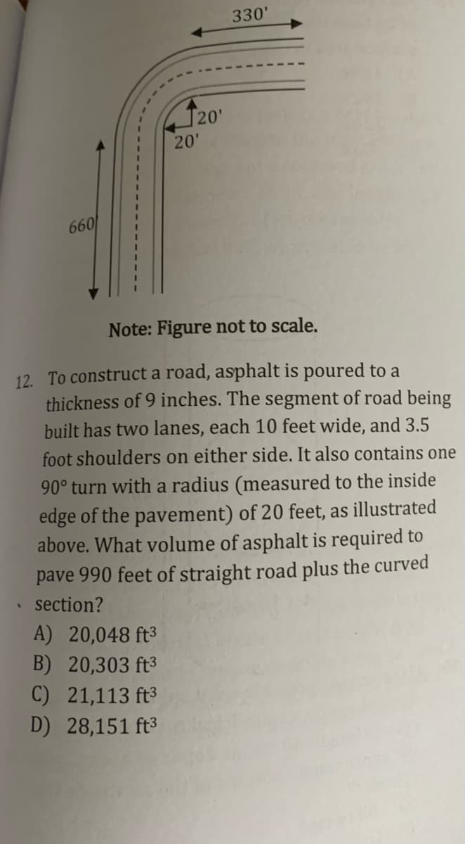 330'
120'
20'
660
Note: Figure not to scale.
12. To construct a road, asphalt is poured to a
thickness of 9 inches. The segment of road being
built has two lanes, each 10 feet wide, and 3.5
foot shoulders on either side. It also contains one
90° turn with a radius (measured to the inside
edge of the pavement) of 20 feet, as illustrated
above. What volume of asphalt is required to
pave 990 feet of straight road plus the curved
section?
A) 20,048 ft³
B) 20,303 ft3
C) 21,113 ft3
D) 28,151 ft3
