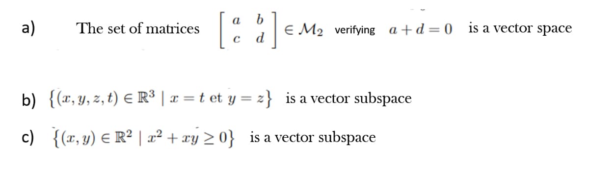 a
а)
The set of matrices
E M2 verifying a +d = 0 is a vector space
d
b) {(x, y, z, t) E R³ | x = t et y = z} is a vector subspace
c) {(r, y) E R² | a² + xy > 0} is a vector subspace
