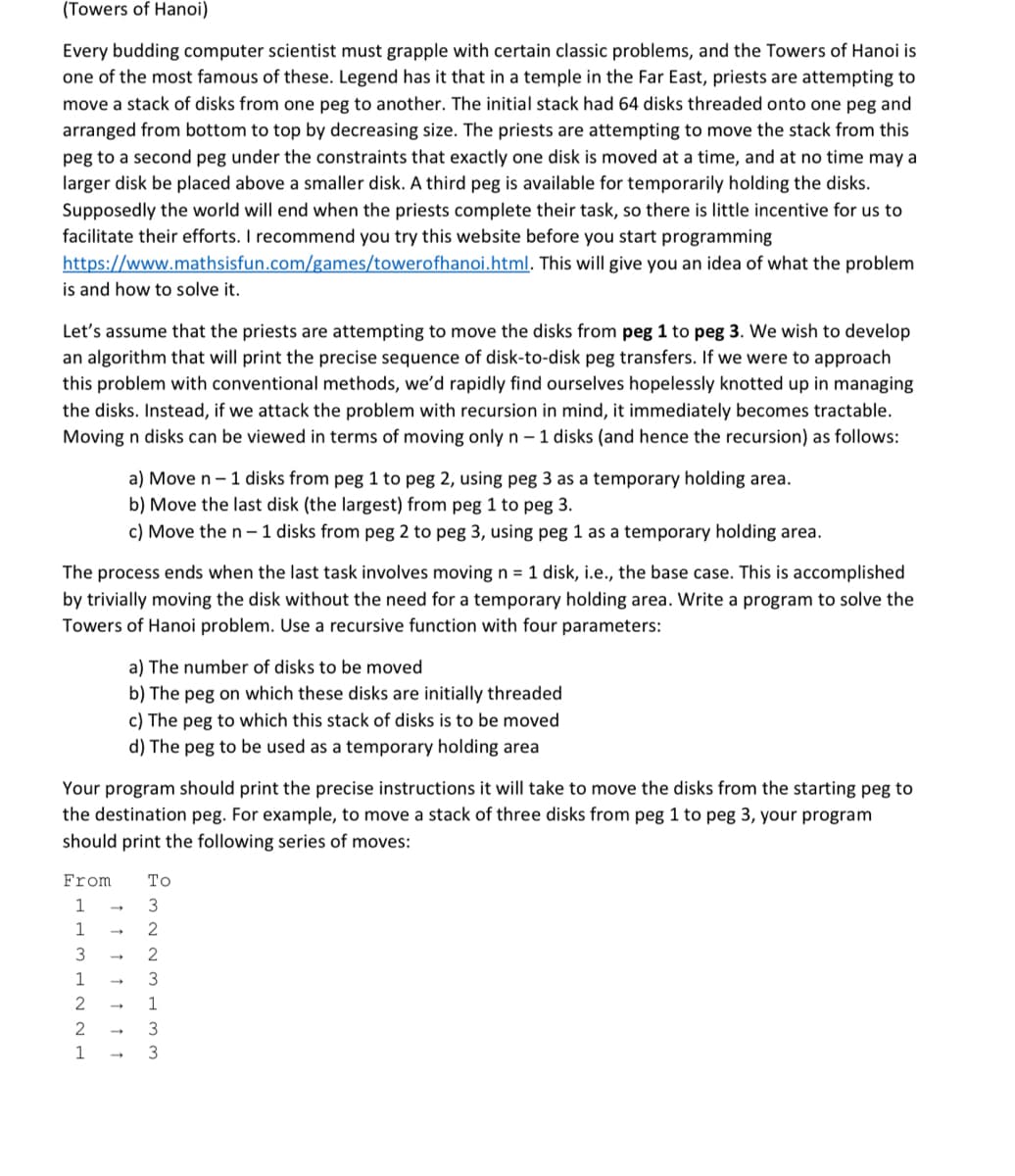 (Towers of Hanoi)
Every budding computer scientist must grapple with certain classic problems, and the Towers of Hanoi is
one of the most famous of these. Legend has it that in a temple in the Far East, priests are attempting to
move a stack of disks from one peg to another. The initial stack had 64 disks threaded onto one peg and
arranged from bottom to top by decreasing size. The priests are attempting to move the stack from this
peg to a second peg under the constraints that exactly one disk is moved at a time, and at no time may a
larger disk be placed above a smaller disk. A third peg is available for temporarily holding the disks.
Supposedly the world will end when the priests complete their task, so there is little incentive for us to
facilitate their efforts. I recommend you try this website before you start programming
https://www.mathsisfun.com/games/towerofhanoi.html. This will give you an idea of what the problem
is and how to solve it.
Let's assume that the priests are attempting to move the disks from peg 1 to peg 3. We wish to develop
an algorithm that will print the precise sequence of disk-to-disk peg transfers. If we were to approach
this problem with conventional methods, we'd rapidly find ourselves hopelessly knotted up in managing
the disks. Instead, if we attack the problem with recursion in mind, it immediately becomes tractable.
Moving n disks can be viewed in terms of moving only n– 1 disks (and hence the recursion) as follows:
a) Move n- 1 disks from peg 1 to peg 2, using peg 3 as a temporary holding area.
b) Move the last disk (the largest) from peg 1 to peg 3.
c) Move the n– 1 disks from peg 2 to peg 3, using peg 1 as a temporary holding area.
The process ends when the last task involves moving n = 1 disk, i.e., the base case. This is accomplished
by trivially moving the disk without the need for a temporary holding area. Write a program to solve the
Towers of Hanoi problem. Use a recursive function with four parameters:
a) The number of disks to be moved
b) The peg on which these disks are initially threaded
c) The peg to which this stack of disks is to be moved
d) The peg to be used as a temporary holding area
Your program should print the precise instructions it will take to move the disks from the starting peg to
the destination peg. For example, to move a stack of three disks from peg 1 to peg 3, your program
should print the following series of moves:
From
То
3
1
3
2
1
3
2
1
1
