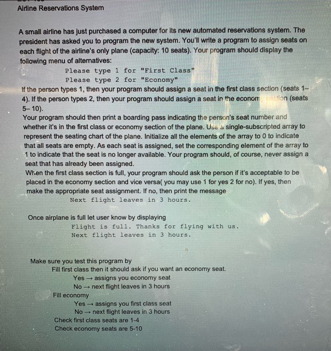 Airline Reservations System
A small airline has just purchased a computer for its new automated reservations system. The
president has asked you to program the new system. You'll write a program to assign seats on
each flight of the airline's only plane (capacity: 10 seats). Your program should display the
following menu of altematives:
Please type 1 for "First Class"
Please type 2 for "Economy"
If the person types 1, then your program should assign a seat in the first class section (seats 1-
4). If the person types 2, then your program should assign a seat in the econom
5-10).
Your program should then print a boarding pass indicating the person's seat number and
whether it's in the first class or economy section of the plane. Usa a single-subscripted array to
represent the seating chart of the plane. Initialize all the elements of the array to 0 to indicate
that all seats are empty. As each seat is assigned, set the corresponding element of the array to
1 to indicate that the seat is no longer available. Your program should, of course, never assign a
seat that has already been assigned.
When the first class section is full, your program should ask the person if it's acceptable to be
placed in the economy section and vice versa( you may use 1 for yes 2 for no). If yes, then
make the appropriate seat assignment. If no, then print the message
ton (seats
Next flight leaves in 3 hours.
Once airplane is full let user know by displaying
Flight is full. Thanks for flying with us.
Next flight leaves in 3 hours.
Make sure you test this program by
Fill first class then it should ask if you want an economy seat.
Yes assigns you economy seat
No next flight leaves in 3 hours
Fill economy
Yes assigns you first class seat
No next flight leaves in 3 hours
Check first class seats are 1-4
Check economy seats are 5-10
