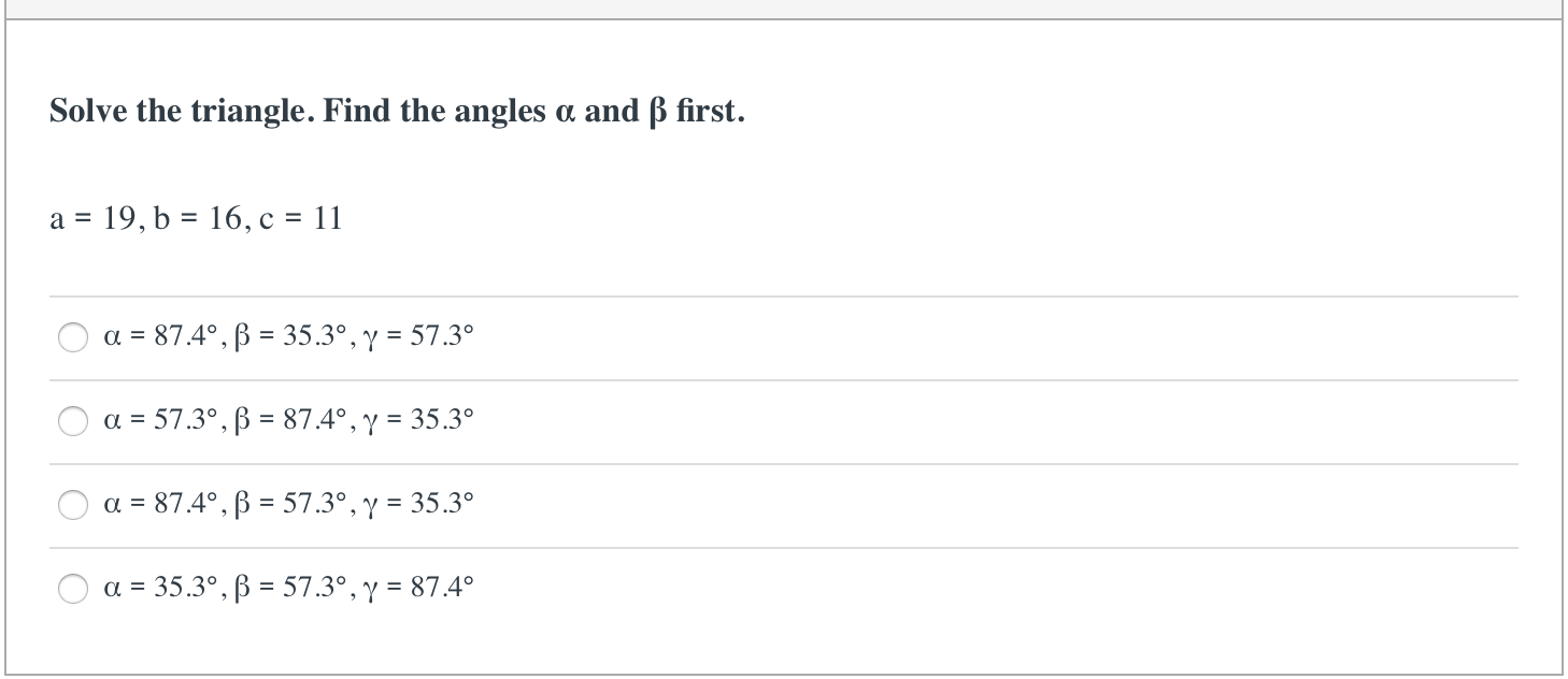 Solve the triangle. Find the angles a and ß first.
a = 19, b = 16, c = 11
a = 87.4°, B = 35.3°, y = 57.3°
a = 57.3°, ß = 87.4°, y = 35.3°
%3D
a = 87.4°, B = 57.3°, y = 35.3°
a = 35.3°, B = 57.3°, y = 87.4°
