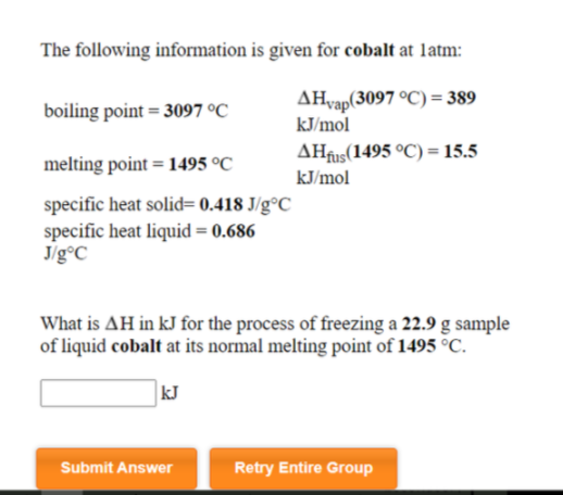 The following information is given for cobalt at latm:
AHvap(3097 °C) = 389
kJ/mol
boiling point = 3097 °C
AHfus(1495 °C) = 15.5
kJ/mol
melting point = 1495 °C
specific heat solid= 0.418 J/g°C_
specific heat liquid = 0.686
Jig°C
What is AH in kJ for the process of freezing a 22.9 g sample
of liquid cobalt at its normal melting point of 1495 °C.
kJ
Submit Answer
Retry Entire Group
