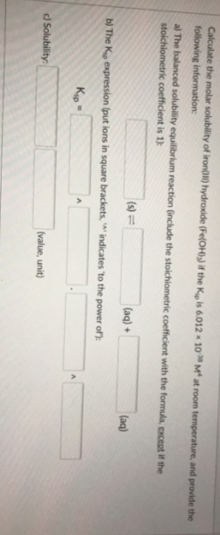 Calculate the molar solubility of iron) hydroxide (Fe(OH)) if the K is 6.012 × 10 M at room temperature, and provide the
following information:
al The balanced solubility equilibrium reaction (include the stoichiometric coefficient with the formula, except if the
stoichiometric coefficient is 1):
(s) =
(aq) +
(aq)
b) The K expression (put ions in square brackets, indicates 'to the power of):
Kig =
d Solubility:
(value, unit)
