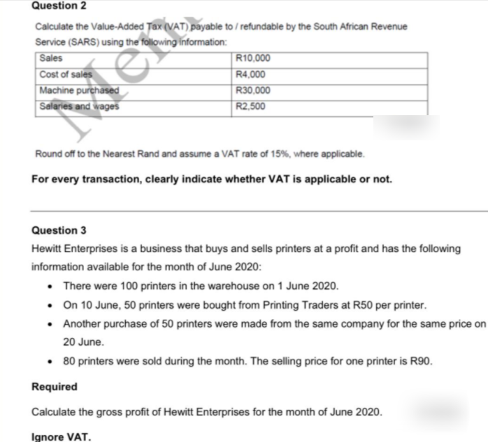 Question 2
Calculate the Value-Added Tax (VAT) payable to / refundable by the South African Revenue
Service (SARS) using the following information:
Sales
Cost of sales
Machine purchased
Salaries and wages
R10,000
R4,000
R30,000
R2,500
Round off to the Nearest Rand and assume a VAT rate of 15%, where applicable.
For every transaction, clearly indicate whether VAT is applicable or not.
Question 3
Hewitt Enterprises is a business that buys and sells printers at a profit and has the following
information available for the month of June 2020:
• There were 100 printers in the warehouse on 1 June 2020.
• On 10 June, 50 printers were bought from Printing Traders at R50 per printer.
• Another purchase of 50 printers were made from the same company for the same price on
20 June.
• 80 printers were sold during the month. The selling price for one printer is R90.
Required
Calculate the gross profit of Hewitt Enterprises for the month of June 2020.
Ignore VAT.
