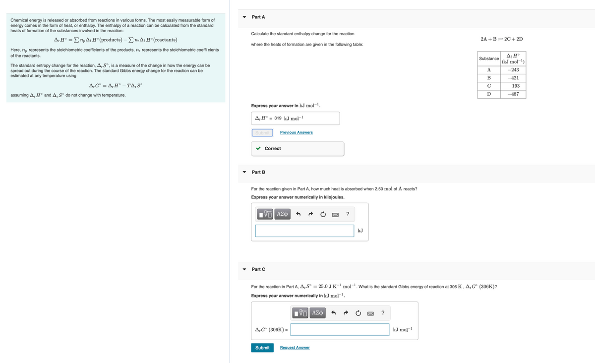 Part A
Chemical energy is released or absorbed from reactions in various forms. The most easily measurable form of
energy comes in the form of heat, or enthalpy. The enthalpy of a reaction can be calculated from the standard
heats of formation of the substances involved in the reaction:
Calculate the standard enthalpy change for the reaction
Δ. ΗΣn, Δι Η' (products) Σ Δ; Η* (reactants)
2A +B= 2C+2D
where the heats of formation are given in the following table:
Here, n, represents the stoichiometric coefficients of the products, n, represents the stoichiometric coeffi cients
Af H°
(kJ mol-1)
of the reactants.
Substance
The standard entropy change for the reaction,A,S°, is a measure of the change in how the energy can be
spread out during the course of the reaction. The standard Gibbs energy change for the reaction can be
estimated at any temperature using
A
-243
B
-421
A;G° = A;H° – TA;S°
C
193
assuming A, H° and A; S° do not change with temperature.
D
-487
Express your answer in kJ mol¬1.
A,H° = 319 kJ mol-1
Submit
Previous Answers
Correct
Part B
For the reaction given in Part A, how much heat is absorbed when 2.50 mol of A reacts?
Express your answer numerically in kilojoules.
ΑΣφ
?
kJ
Part C
For the reaction in Part A, Ar S° = 25.0 J K¯' mol. What is the standard Gibbs energy of reaction at 306 K ,A;G° (306K)?
Express your answer numerically in kJ mol-1.
?
A;G° (306K) =
kJ mo]-1
Submit
Request Answer
