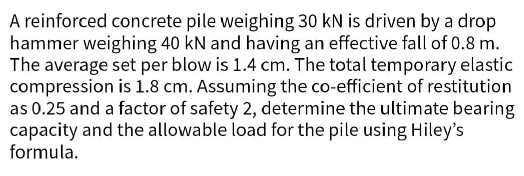 A reinforced concrete pile weighing 30 kN is driven by a drop
hammer weighing 40 kN and having an effective fall of 0.8 m.
The average set per blow is 1.4 cm. The total temporary elastic
compression is 1.8 cm. Assuming the co-efficient of restitution
as 0.25 and a factor of safety 2, determine the ultimate bearing
capacity and the allowable load for the pile using Hiley's
formula.