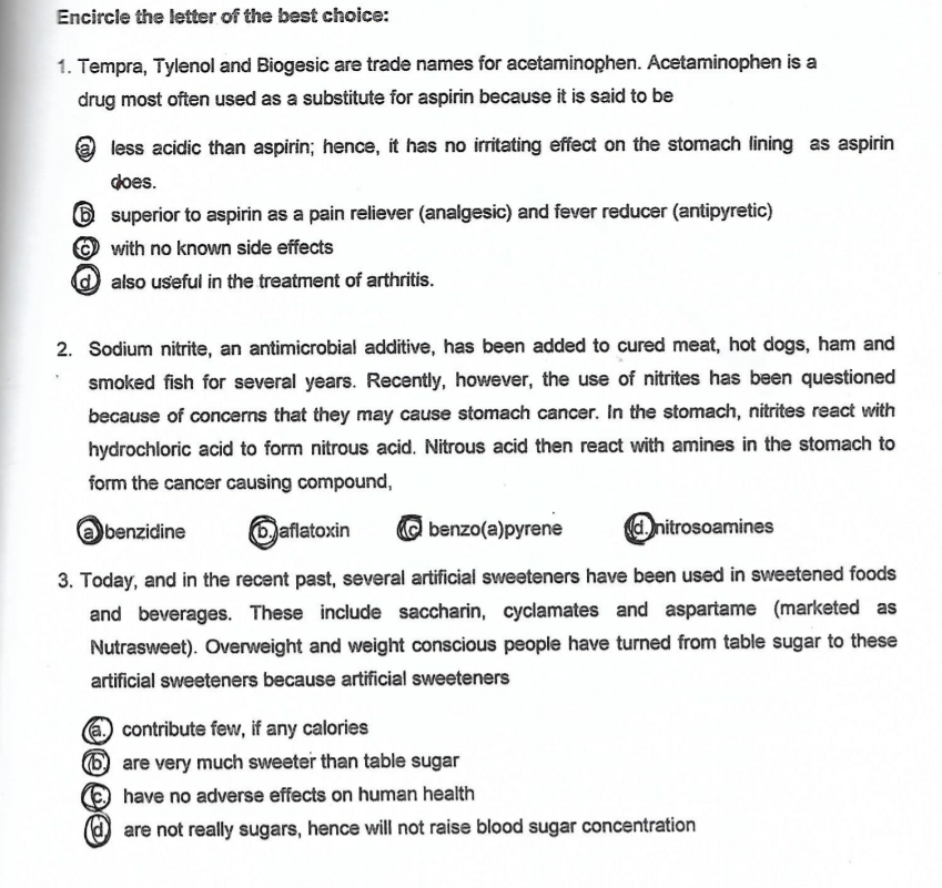 Encircle the letter of the best choice:
1. Tempra, Tylenol and Biogesic are trade names for acetaminophen. Acetaminophen is a
drug most often used as a substitute for aspirin because it is said to be
less acidic than aspirin; hence, it has no irritating effect on the stomach lining as aspirin
does.
6 superior to aspirin as a pain reliever (analgesic) and fever reducer (antipyretic)
O with no known side effects
also useful in the treatment of arthritis.
2. Sodium nitrite, an antimicrobial additive, has been added to cured meat, hot dogs, ham and
smoked fish for several years. Recently, however, the use of nitrites has been questioned
because of concerns that they may cause stomach cancer. In the stomach, nitrites react with
hydrochloric acid to form nitrous acid. Nitrous acid then react with amines in the stomach to
form the cancer causing compound,
benzidine
6 aflatoxin
O benzo(a)pyrene
nitrosoamines
3. Today, and in the recent past, several artificial sweeteners have been used in sweetened foods
and beverages. These include saccharin, cyclamates and aspartame (marketed as
Nutrasweet). Overweight and weight conscious people have turned from table sugar to these
artificial sweeteners because artificial sweeteners
a contribute few, if any calories
are very much sweeter than table sugar
have no adverse effects on human health
are not really sugars, hence will not raise blood sugar concentration
