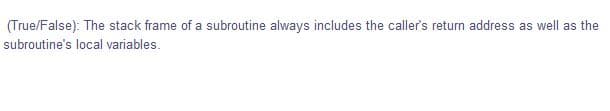 (True/False): The stack frame of a subroutine always includes the caller's return address as well as the
subroutine's local variables.
