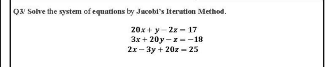 Q3/ Solve the system of equations by Jacobi's Iteration Method.
20x+ y- 2z = 17
3x + 20y - z =-18
2x – 3y + 20z = 25
