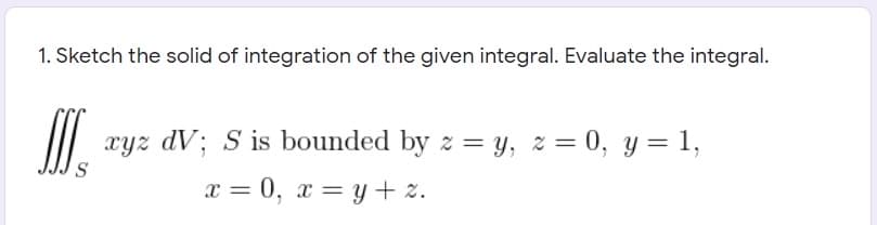 1. Sketch the solid of integration of the given integral. Evaluate the integral.
xyz dV; S is bounded by z = y, z = 0, y = 1,
S
x = 0, x = y+ z.
