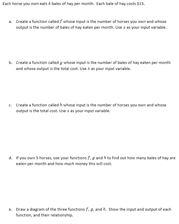 Each horse you own eats 4 bales of hay per month. Each bale of hay costs $15.
a. Create a function called f whose input is the number of horses you own and whose
output is the number of bales of hay eaten per month. Use x as your input variable.
b. Create a function called g whose input is the number of bales of hay eaten per month
and whose output is the total cost. Use x as your input variable.
c. Create a function called / whose input is the number of horses you own and whose
output is the total cost. Use x as your input variable.
d. If you own 5 horses, use your functions f, g and h to find out how many bales of hay are
eaten per month and how much money this will cost.
e.
Draw a diagram of the three functions f, g, and h. Show the input and output of each
function, and their relationship.