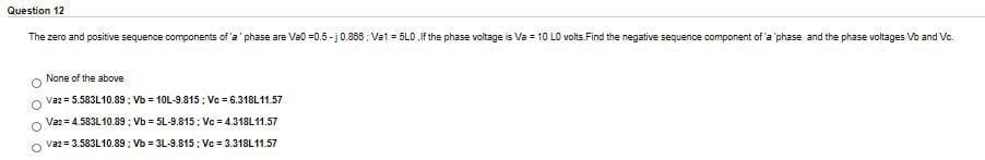 Question 12
The zero and positive sequence components of 'a' phase are Va0 =0.5- j0.866 : Vat = 5L0,If the phase voltage is Va = 10 LO volts.Find the negative sequence component of 'a 'phase and the phase voltages Vb and Vo.
None of the above
Vaz = 5.583L10.89: Vb = 10L-9.815; Vc = 6.318L11.57
Vaz = 4.583L10.89 ; Vb = 5L-9.815; Vc = 4.318L11.57
Vaz= 3.583L10.89: Vb = 3L-9.815; Vc = 3.318L11.57
