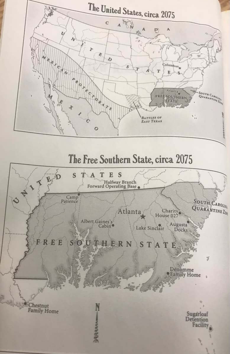 The United States, circa 2075
C
A.
D
Columbus
MEXICA N
т
Es
PROTEC T ORATE
Atlanta
FREE SOUTHERN
STATE
SOUTH CAROLINA
QUARANTINE Z
Zow
I C
BATTLES OF
EAST TEXAS
The Free Southern State, circa 2075
STATES
Halfway Branch
NITED
Camp
Patience
Forward Operating Base .
SOUTH CAROLIN
QUARANTINE ZOR
Charity
House 027
Augusta
Docks
Atlanta
Albert Gaines's
Cabin
Lake Sinclair
FREE S OUTHERNSTATE
Denomme
Family Home
Chestnut
Family Home
Sugarloaf
Detention
Facility
DAAAAA N
