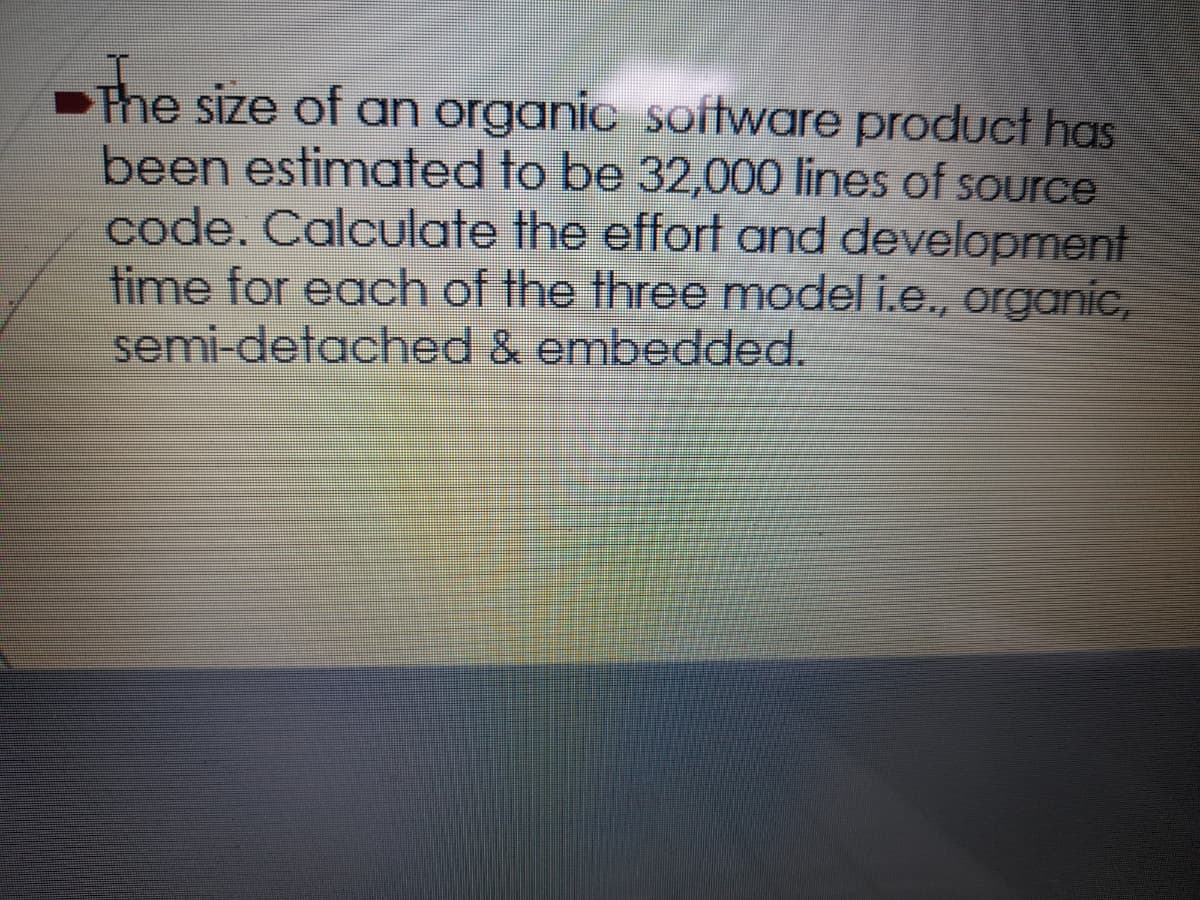 The size of an organic software product has
been estimated to be 32,000 lines of source
code. Calculate the effort and development
time for each of the three model i.e., organic,
semi-detached & embedded.
