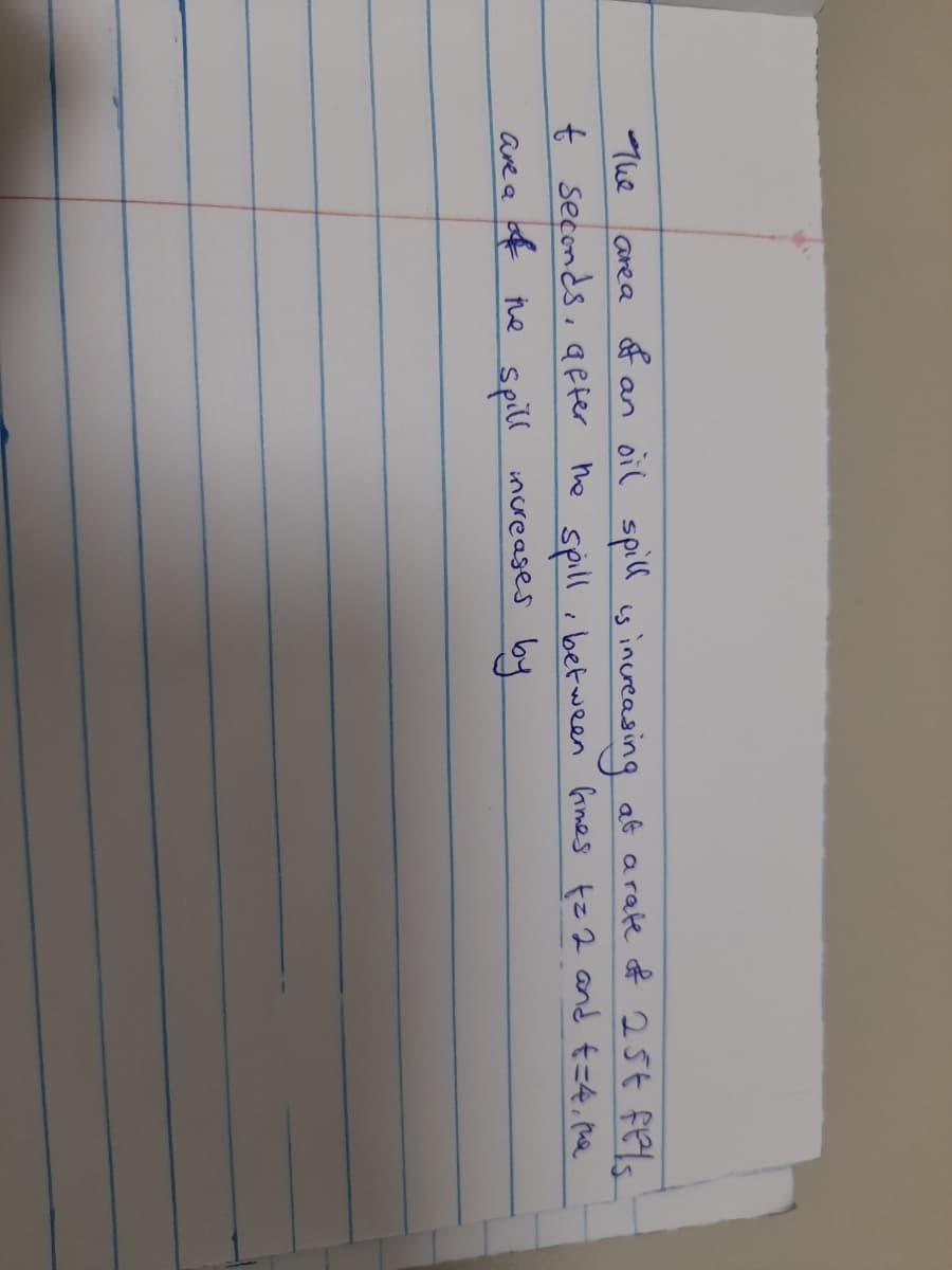 an oil spill is
t seconds, affer he spillibetween Gimes
area of increasing at arate of 25¢ fels
t=2 and t=4, pue
The
are a of the spill
increases by
