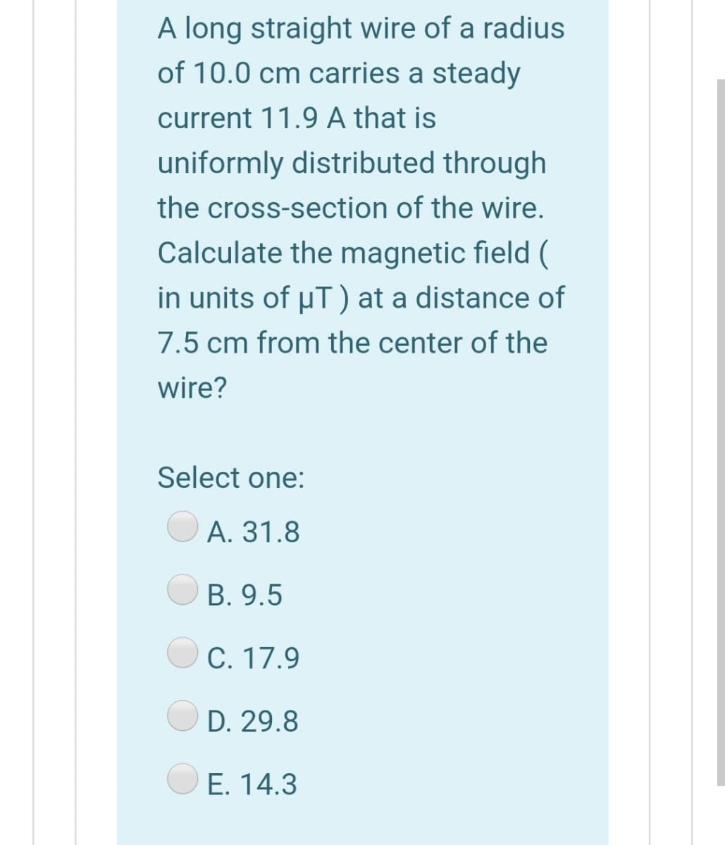 A long straight wire of a radius
of 10.0 cm carries a steady
current 11.9 A that is
uniformly distributed through
the cross-section of the wire.
Calculate the magnetic field (
in units of uT) at a distance of
7.5 cm from the center of the
wire?
Select one:
А. 31.8
В. 9.5
С. 17.9
D. 29.8
E. 14.3
