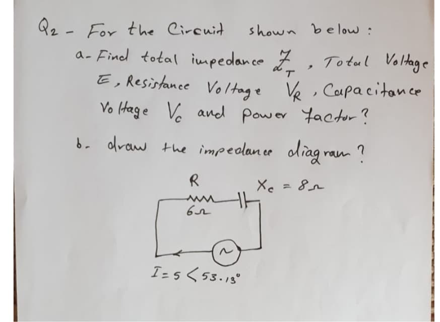 Qz - For the Circuit
a- Find total impedance
shown be low :
To tul Voltage
T.
E, Resistance Vol tage Ve, Capacitance
Vo (Hage Vo ancd
Power Yactor ?
b. draw the impedance oliag ram ?
R
Xe =
I-5く53.18°
