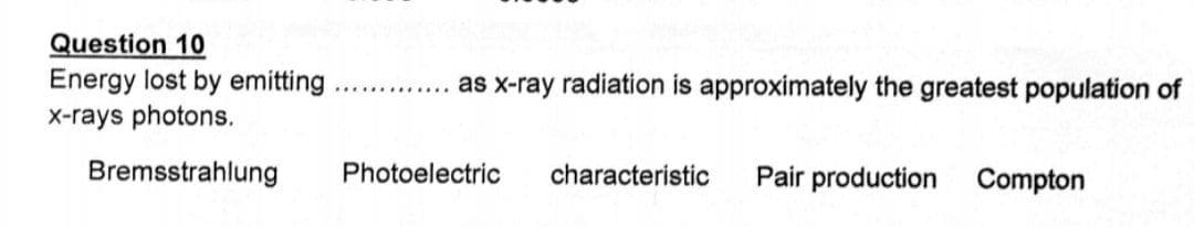 Question 10
Energy lost by emitting
X-rays photons.
as x-ray radiation is approximately the greatest population of
............
Bremsstrahlung
Photoelectric
characteristic
Pair production Compton
