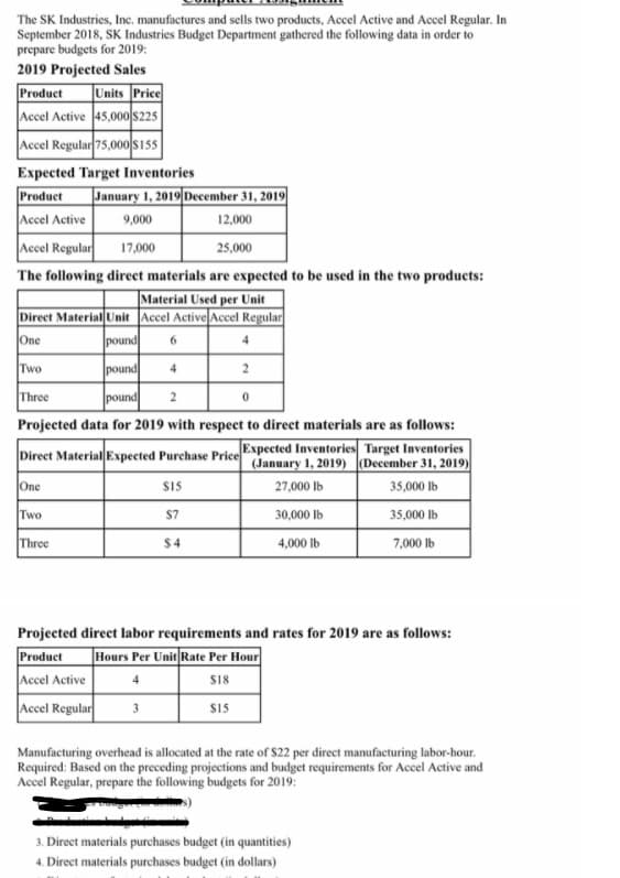 The SK Industries, Inc. manufactures and sells two products, Accel Active and Accel Regular. In
September 2018, SK Industries Budget Department gathered the following data in order to
prepare budgets for 2019:
2019 Projected Sales
Units Price
Accel Active 45,000 s225
Accel Regular 75,000 Sis5
Product
Expected Target Inventories
Product
January 1, 2019 December 31, 2019
Accel Active
9,000
12,000
Accel Regular
17,000
25,000
The following direct materials are expected to be used in the two products:
|Material Used per Unit
Direct Material Unit Accel Active Accel Regular
pound
One
6.
4
Two
pound
4
2
Three
pound
2
Projected data for 2019 with respect to direct materials are as follows:
Direct Material Expected Purchase PriceExpected Inventories Target Inventories
(January 1, 2019) December 31, 2019)
One
$15
27,000 lb
35,000 lb
Two
S7
30,000 lb
35,000 lb
Three
$4
4,000 lb
7,000 lb
Projected direct labor requirements and rates for 2019 are as follows:
Product
Hours Per Unit Rate Per Hour
Accel Active
4
SI8
Accel Regular
SIS
3
Manufacturing overhead is allocated at the rate of s22 per direct manufacturing labor-hour.
Required: Based on the preceding projections and budget requirements for Accel Active and
Accel Regular, prepare the following budgets for 2019:
3. Direct materials purchases budget (in quantities)
4. Direct materials purchases budget (in dollars)
