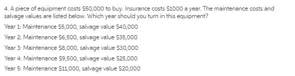 4. A piece of equipment costs $50,000 to buy. Insurance costs $1000 a year. The maintenance costs and
salvage values are listed below. Which year should you turn in this equipment?
Year 1: Maintenance $5,000, salvage value $40,000
Year 2: Maintenance $6,500, salvage value $35,000
Year 3: Maintenance $8,000, salvage value $30,000
Year 4: Maintenance $9,500, salvage value $25,000
Year 5: Maintenance $11,000, salvage value $20,000
