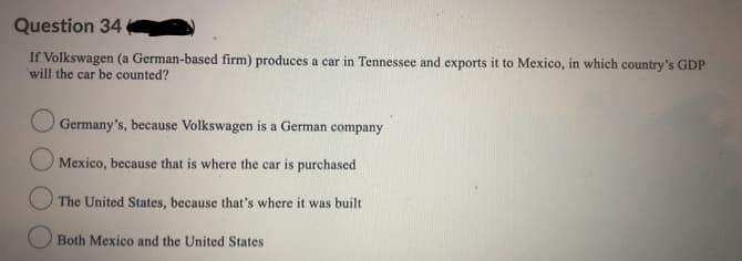 Question 34
If Volkswagen (a German-based firm) produces a car in Tennessee and exports it to Mexico, in which country's GDP
will the car be counted?
Germany's, because Volkswagen is a German company
Mexico, because that is where the car is purchased
O The United States, because that's where it was built
O Both Mexico and the United States
